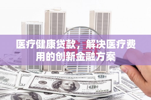 南宫医疗健康贷款，解决医疗费用的创新金融方案