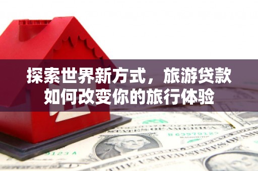 威海探索世界新方式，旅游贷款如何改变你的旅行体验