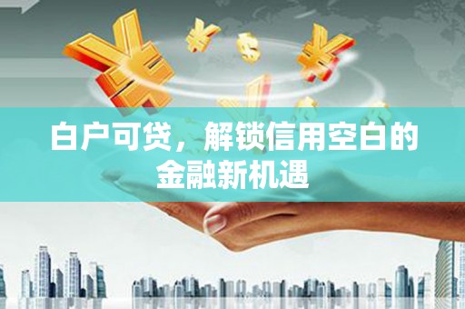 江山白户可贷，解锁信用空白的金融新机遇